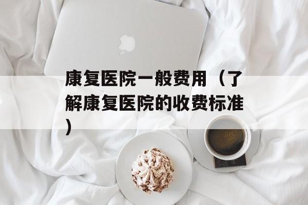 康复医院一般费用（了解康复医院的收费标准）-第1张图片-
