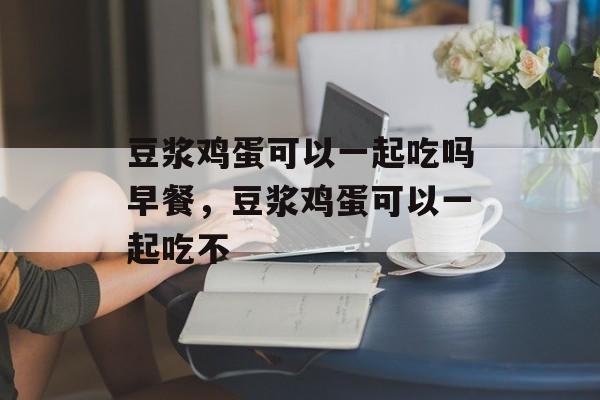 豆浆鸡蛋可以一起吃吗早餐，豆浆鸡蛋可以一起吃不-第1张图片-