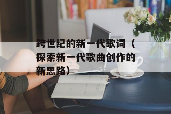 跨世纪的新一代歌词（探索新一代歌曲创作的新思路）-第1张图片-