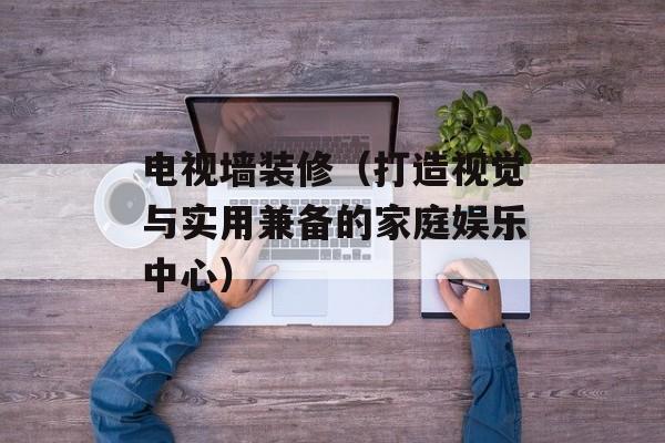 电视墙装修（打造视觉与实用兼备的家庭娱乐中心）-第1张图片-
