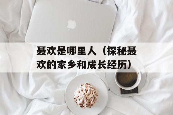 聂欢是哪里人（探秘聂欢的家乡和成长经历）-第1张图片-