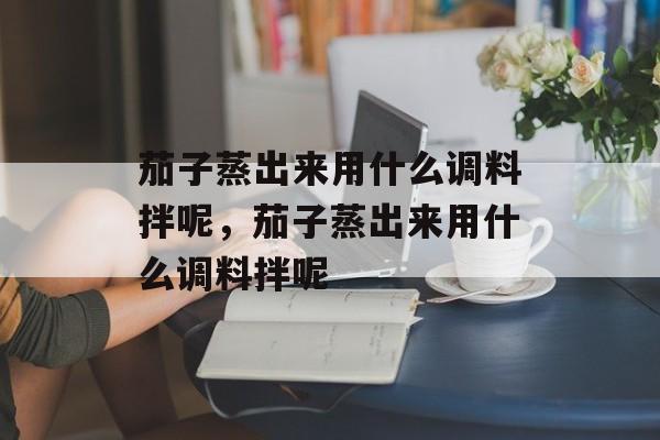 茄子蒸出来用什么调料拌呢，茄子蒸出来用什么调料拌呢-第1张图片-