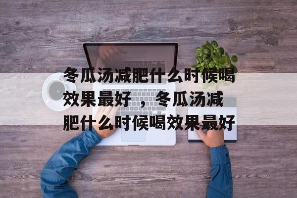 冬瓜汤减肥什么时候喝效果最好 ，冬瓜汤减肥什么时候喝效果最好-第1张图片-
