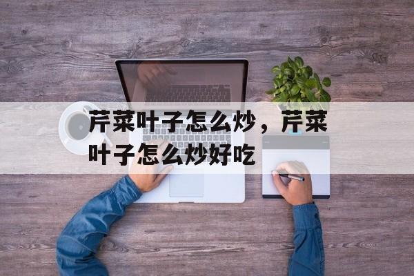 芹菜叶子怎么炒，芹菜叶子怎么炒好吃-第1张图片-
