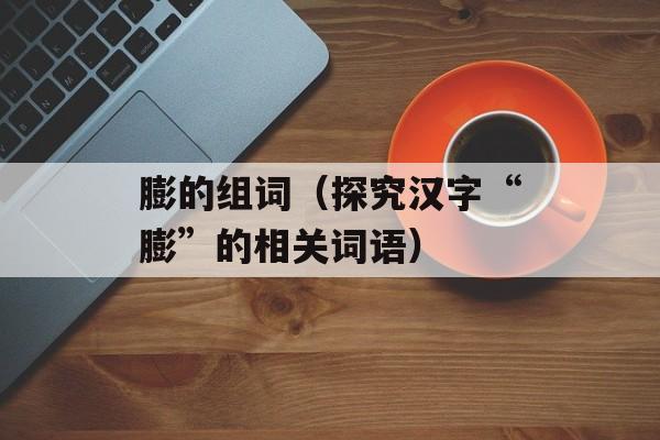 膨的组词（探究汉字“膨”的相关词语）-第1张图片-