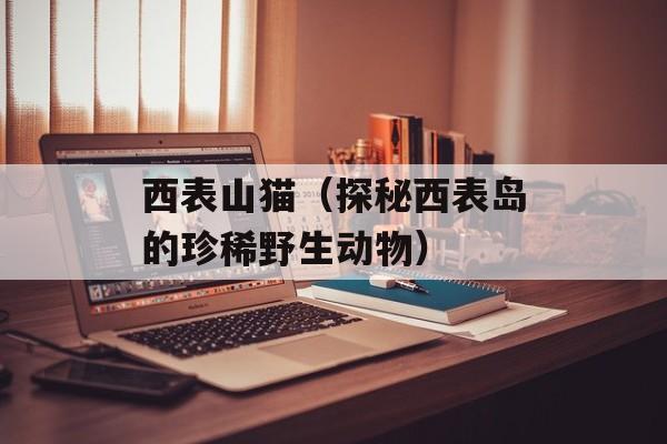 西表山猫（探秘西表岛的珍稀野生动物）-第1张图片-