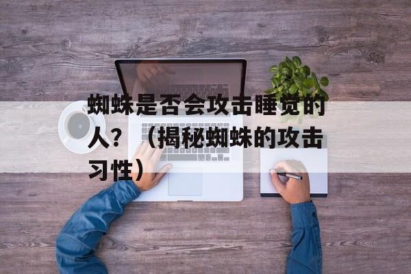 蜘蛛是否会攻击睡觉的人？（揭秘蜘蛛的攻击习性）-第1张图片-