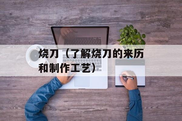 烧刀（了解烧刀的来历和制作工艺）-第1张图片-
