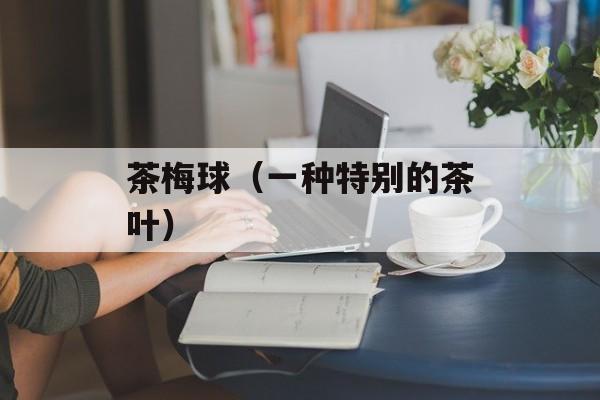 茶梅球（一种特别的茶叶）-第1张图片-