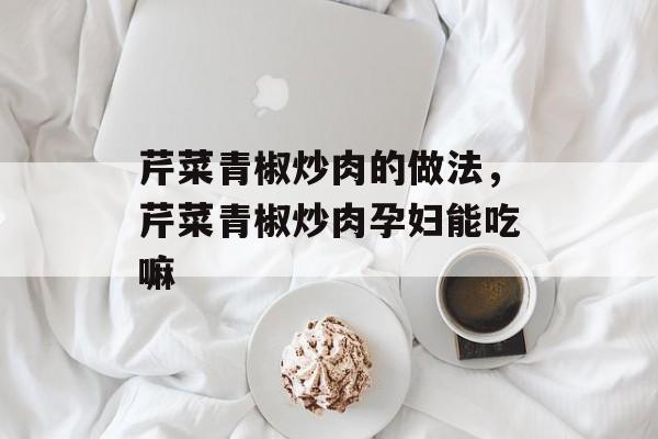 芹菜青椒炒肉的做法，芹菜青椒炒肉孕妇能吃嘛-第1张图片-
