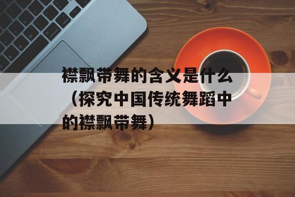 襟飘带舞的含义是什么（探究中国传统舞蹈中的襟飘带舞）-第1张图片-