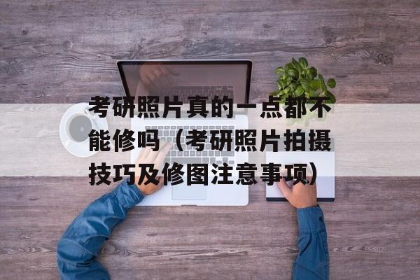 考研照片真的一点都不能修吗（考研照片拍摄技巧及修图注意事项）-第1张图片-