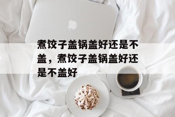 煮饺子盖锅盖好还是不盖，煮饺子盖锅盖好还是不盖好-第1张图片-