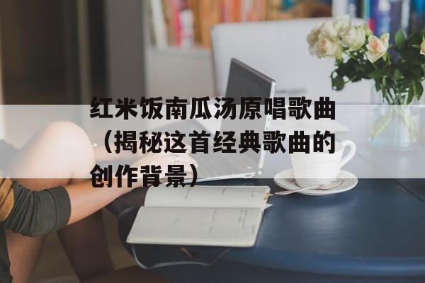 红米饭南瓜汤原唱歌曲（揭秘这首经典歌曲的创作背景）-第1张图片-