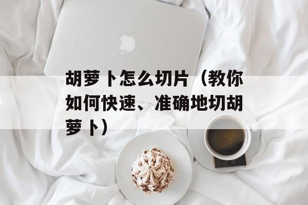 胡萝卜怎么切片（教你如何快速、准确地切胡萝卜）-第1张图片-