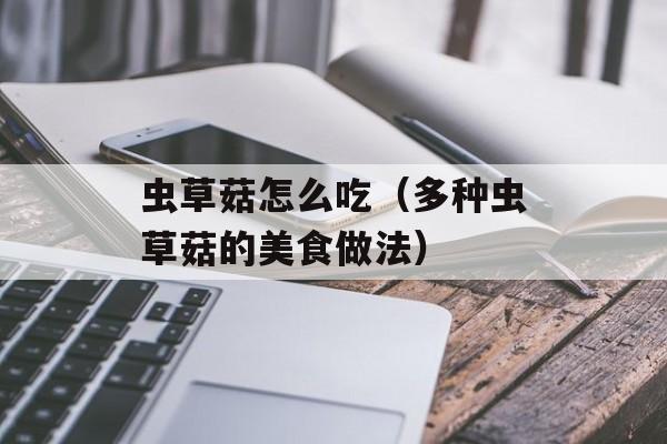 虫草菇怎么吃（多种虫草菇的美食做法）-第1张图片-