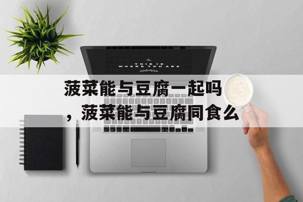 菠菜能与豆腐一起吗 ，菠菜能与豆腐同食么-第1张图片-