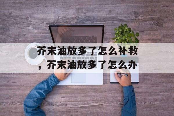 芥末油放多了怎么补救，芥末油放多了怎么办-第1张图片-