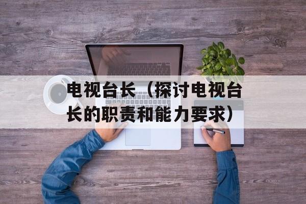 电视台长（探讨电视台长的职责和能力要求）-第1张图片-