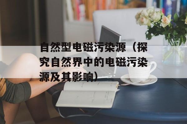 自然型电磁污染源（探究自然界中的电磁污染源及其影响）-第1张图片-