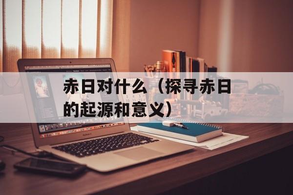 赤日对什么（探寻赤日的起源和意义）-第1张图片-