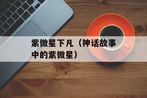 紫微星下凡（神话故事中的紫微星）-第1张图片-