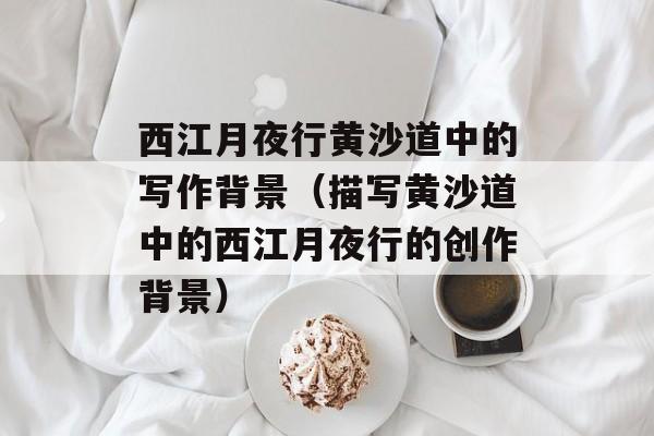 西江月夜行黄沙道中的写作背景（描写黄沙道中的西江月夜行的创作背景）-第1张图片-