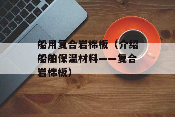 船用复合岩棉板（介绍船舶保温材料——复合岩棉板）-第1张图片-