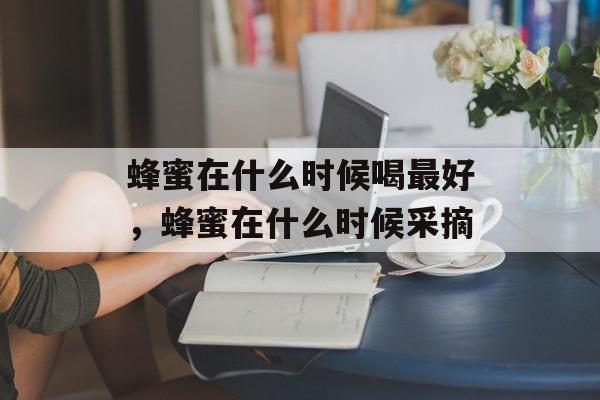蜂蜜在什么时候喝最好，蜂蜜在什么时候采摘-第1张图片-