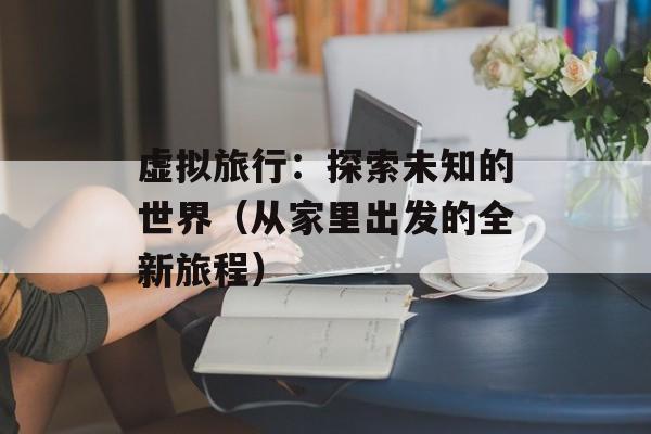 虚拟旅行：探索未知的世界（从家里出发的全新旅程）-第1张图片-