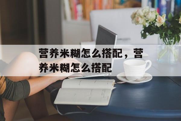 营养米糊怎么搭配，营养米糊怎么搭配-第1张图片-
