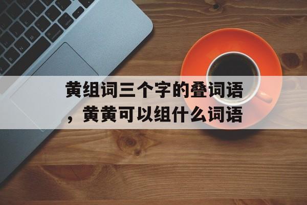黄组词三个字的叠词语，黄黄可以组什么词语-第1张图片-