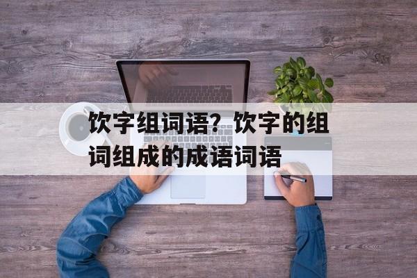 饮字组词语？饮字的组词组成的成语词语-第1张图片-