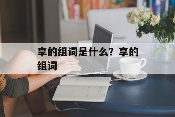 享的组词是什么？享的组词-第1张图片-