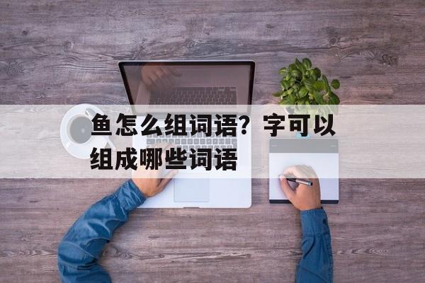 鱼怎么组词语？字可以组成哪些词语-第1张图片-