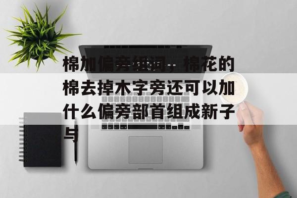 棉加偏旁组词，棉花的棉去掉木字旁还可以加什么偏旁部首组成新子与-第1张图片-