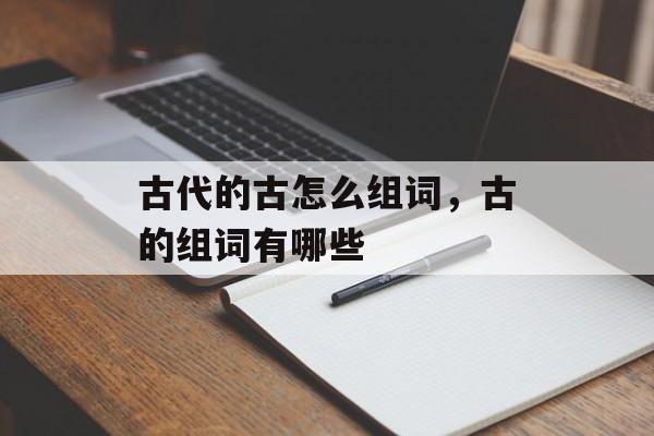 古代的古怎么组词，古的组词有哪些-第1张图片-