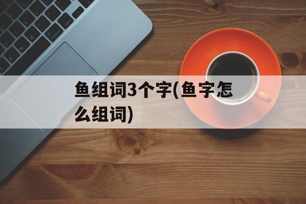 鱼组词3个字(鱼字怎么组词)-第1张图片-