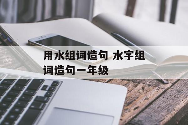 用水组词造句 水字组词造句一年级-第1张图片-