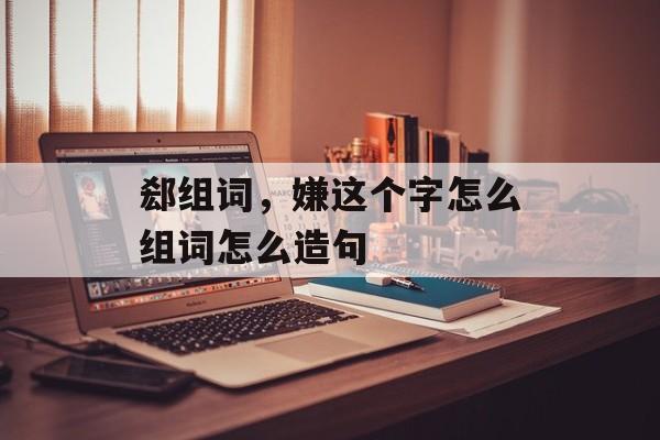 郄组词，嫌这个字怎么组词怎么造句-第1张图片-