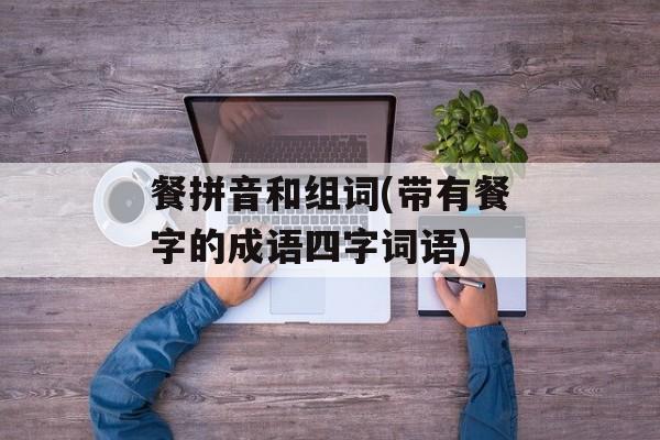 餐拼音和组词(带有餐字的成语四字词语)-第1张图片-