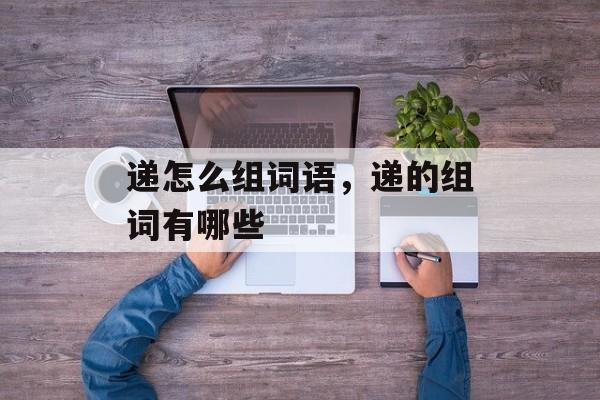 递怎么组词语，递的组词有哪些-第1张图片-
