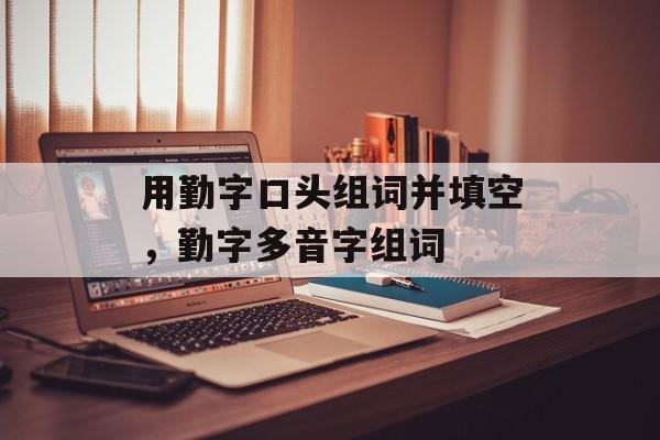 用勤字口头组词并填空，勤字多音字组词-第1张图片-