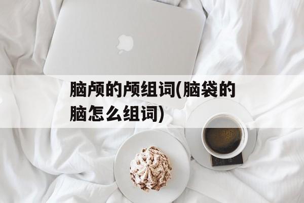 脑颅的颅组词(脑袋的脑怎么组词)-第1张图片-