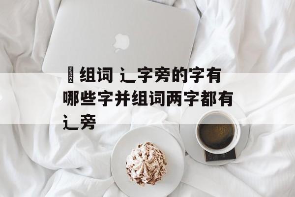 辸组词 辶字旁的字有哪些字并组词两字都有辶旁-第1张图片-
