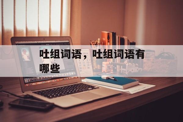 吐组词语，吐组词语有哪些-第1张图片-