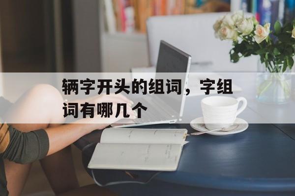 辆字开头的组词，字组词有哪几个-第1张图片-