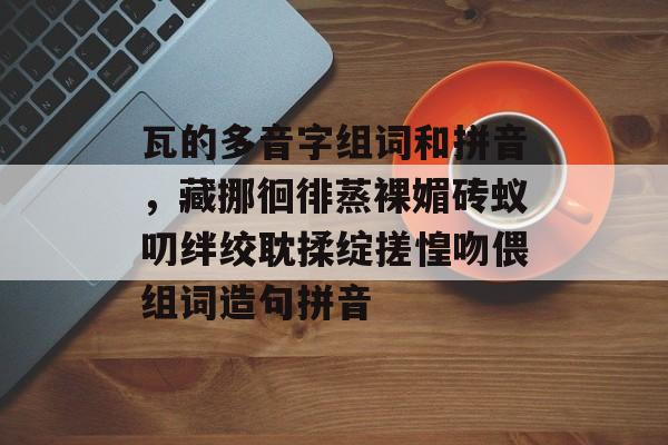 瓦的多音字组词和拼音，藏挪徊徘蒸裸媚砖蚁叨绊绞耽揉绽搓惶吻偎组词造句拼音-第1张图片-