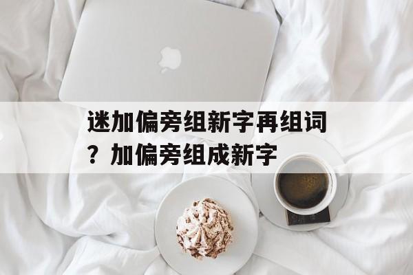 迷加偏旁组新字再组词？加偏旁组成新字-第1张图片-