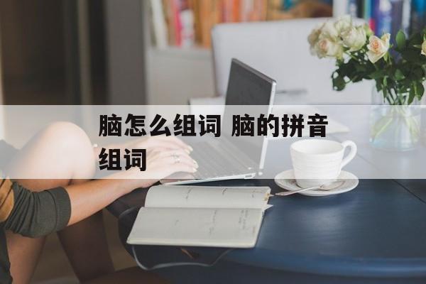 脑怎么组词 脑的拼音组词-第1张图片-
